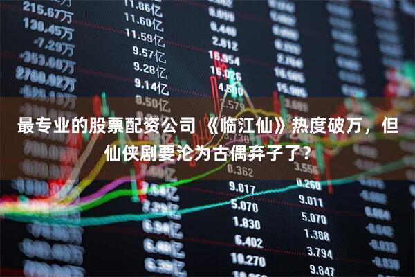 最专业的股票配资公司 《临江仙》热度破万，但仙侠剧要沦为古偶弃子了？
