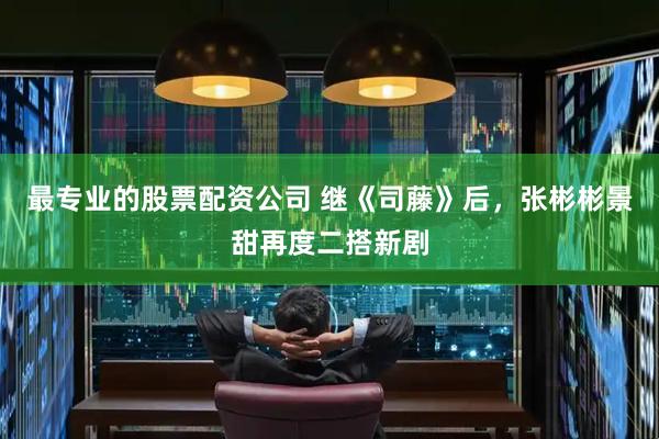 最专业的股票配资公司 继《司藤》后，张彬彬景甜再度二搭新剧