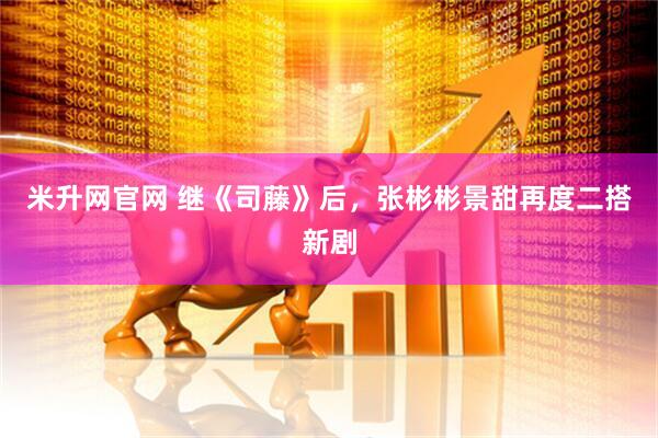米升网官网 继《司藤》后，张彬彬景甜再度二搭新剧