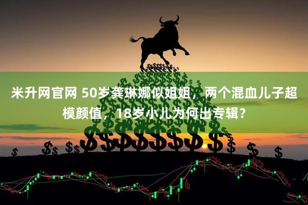 米升网官网 50岁龚琳娜似姐姐，两个混血儿子超模颜值，18岁小儿为何出专辑？