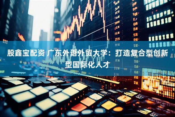 股鑫宝配资 广东外语外贸大学：打造复合型创新型国际化人才