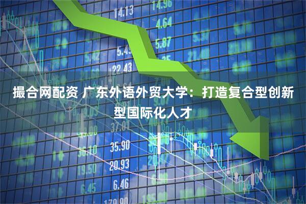 撮合网配资 广东外语外贸大学：打造复合型创新型国际化人才