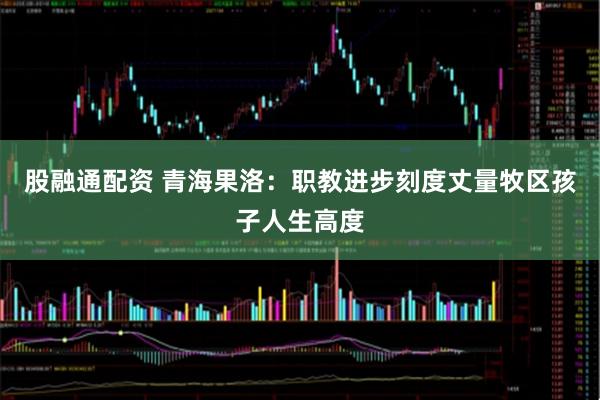 股融通配资 青海果洛：职教进步刻度丈量牧区孩子人生高度