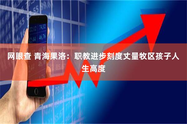 网眼查 青海果洛：职教进步刻度丈量牧区孩子人生高度