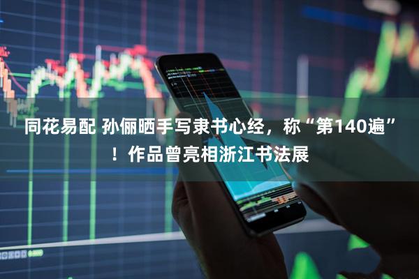 同花易配 孙俪晒手写隶书心经，称“第140遍”！作品曾亮相浙江书法展