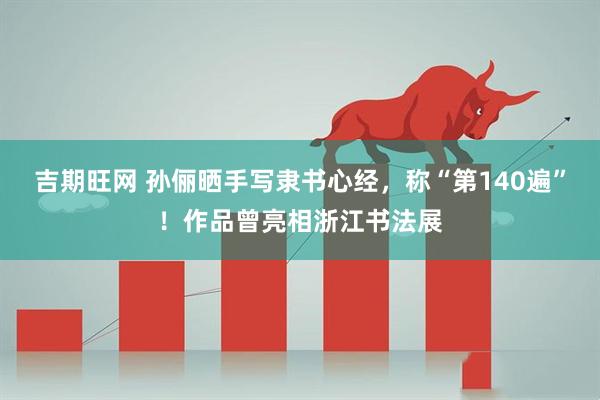 吉期旺网 孙俪晒手写隶书心经，称“第140遍”！作品曾亮相浙江书法展
