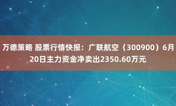 万德策略 股票行情快报：广联航空（300900）6月20日主力资金净卖出2350.60万元