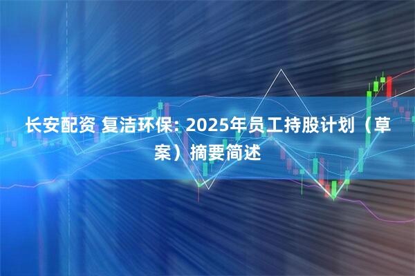 长安配资 复洁环保: 2025年员工持股计划（草案）摘要简述