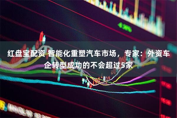 红盘宝配资 智能化重塑汽车市场，专家：外资车企转型成功的不会超过5家