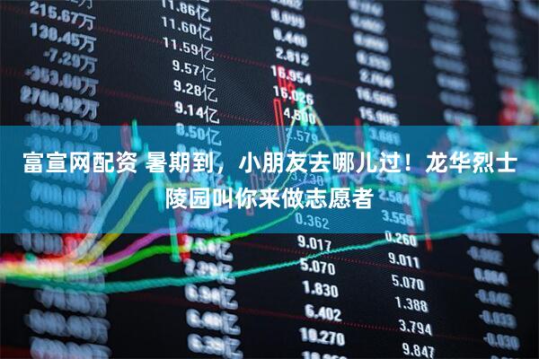 富宣网配资 暑期到，小朋友去哪儿过！龙华烈士陵园叫你来做志愿者
