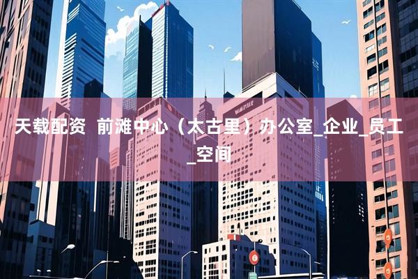 天载配资  前滩中心（太古里）办公室_企业_员工_空间