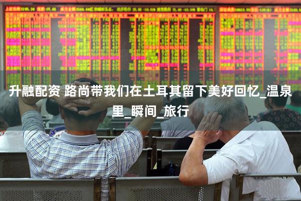升融配资 路尚带我们在土耳其留下美好回忆_温泉里_瞬间_旅行