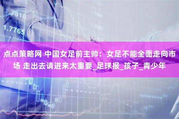 点点策略网 中国女足前主帅：女足不能全面走向市场 走出去请进来太重要_足球报_孩子_青少年