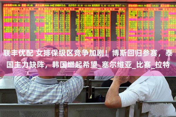 联丰优配 女排保级区竞争加剧！博斯回归参赛，泰国主力缺阵，韩国燃起希望_塞尔维亚_比赛_拉特
