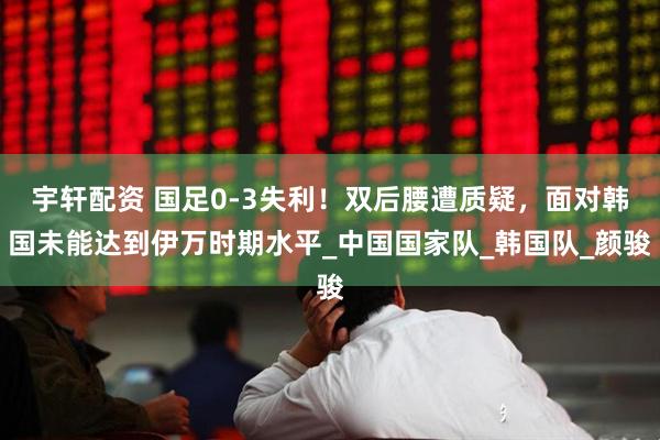 宇轩配资 国足0-3失利！双后腰遭质疑，面对韩国未能达到伊万时期水平_中国国家队_韩国队_颜骏