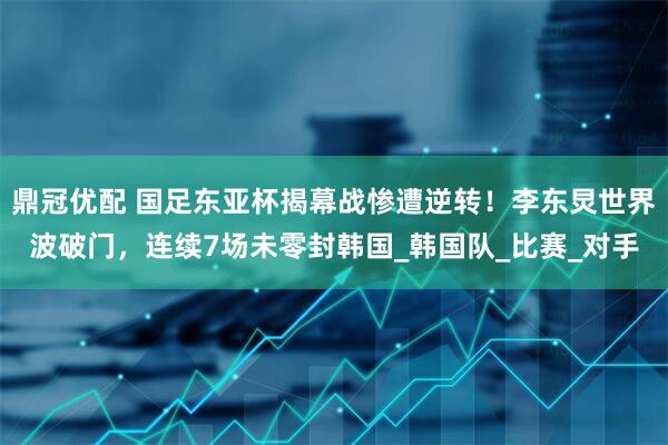 鼎冠优配 国足东亚杯揭幕战惨遭逆转！李东炅世界波破门，连续7场未零封韩国_韩国队_比赛_对手