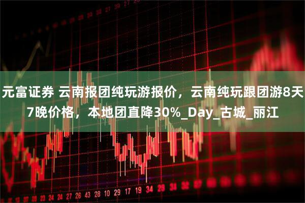 元富证券 云南报团纯玩游报价，云南纯玩跟团游8天7晚价格，本地团直降30%_Day_古城_丽江