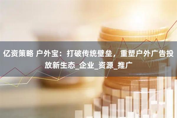 亿资策略 户外宝：打破传统壁垒，重塑户外广告投放新生态_企业_资源_推广