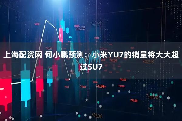 上海配资网 何小鹏预测：小米YU7的销量将大大超过SU7
