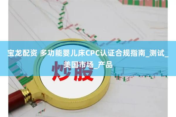 宝龙配资 多功能婴儿床CPC认证合规指南_测试_美国市场_产品