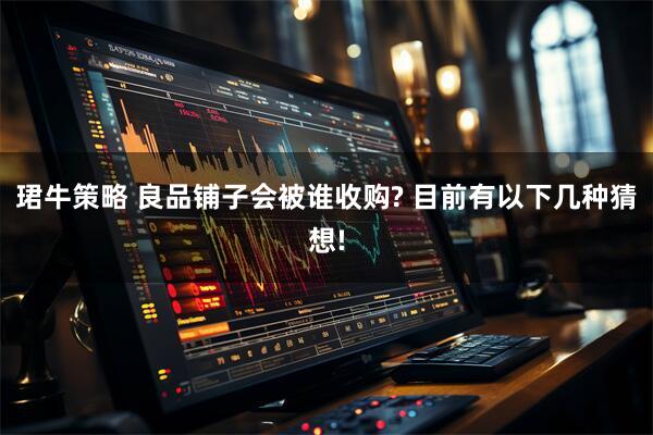 珺牛策略 良品铺子会被谁收购? 目前有以下几种猜想!