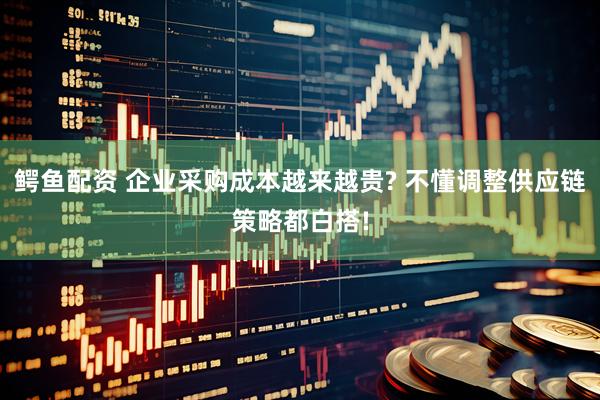鳄鱼配资 企业采购成本越来越贵? 不懂调整供应链策略都白搭!