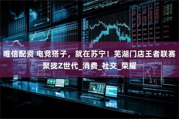 唯信配资 电竞搭子，就在苏宁！芜湖门店王者联赛聚拢Z世代_消费_社交_荣耀