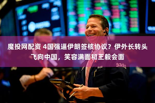魔投网配资 4国强逼伊朗签核协议？伊外长转头飞向中国，笑容满面和王毅会面
