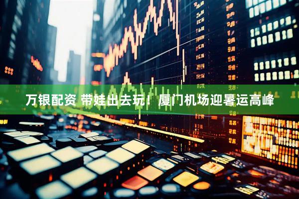 万银配资 带娃出去玩！厦门机场迎暑运高峰