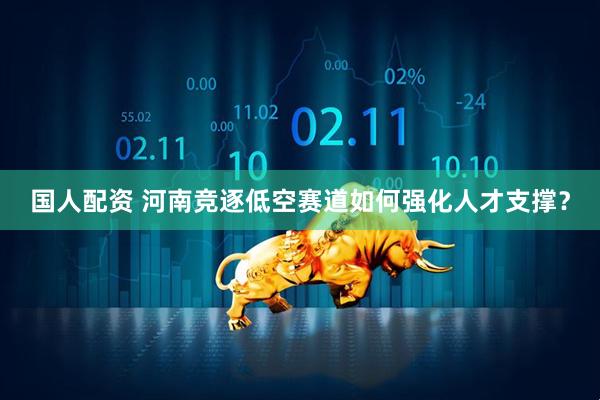 国人配资 河南竞逐低空赛道如何强化人才支撑？