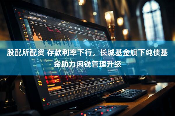 股配所配资 存款利率下行，长城基金旗下纯债基金助力闲钱管理升级