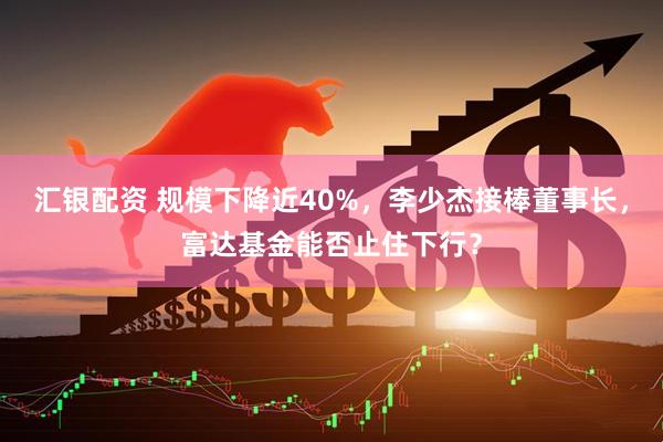 汇银配资 规模下降近40%，李少杰接棒董事长，富达基金能否止住下行？