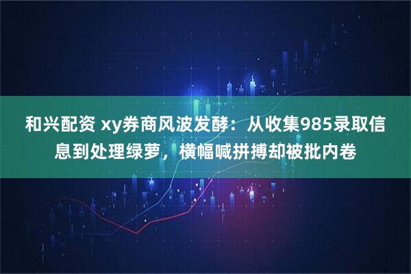 和兴配资 xy券商风波发酵：从收集985录取信息到处理绿萝，横幅喊拼搏却被批内卷