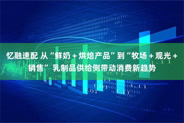 忆融速配 从“鲜奶＋烘焙产品”到“牧场＋观光＋销售” 乳制品供给侧带动消费新趋势