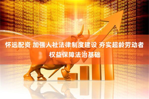 怀远配资 加强人社法律制度建设 夯实超龄劳动者权益保障法治基础