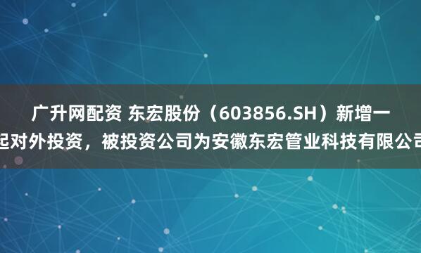 广升网配资 东宏股份（603856.SH）新增一起对外投资，被投资公司为安徽东宏管业科技有限公司