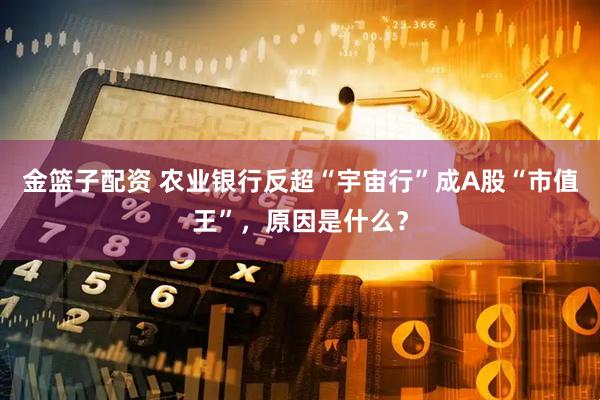 金篮子配资 农业银行反超“宇宙行”成A股“市值王”，原因是什么？