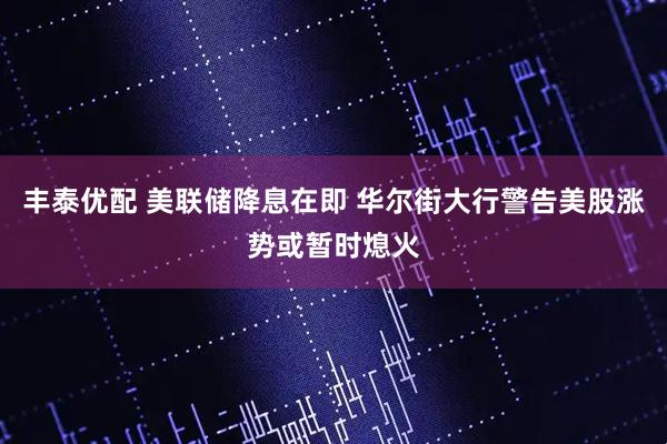 丰泰优配 美联储降息在即 华尔街大行警告美股涨势或暂时熄火