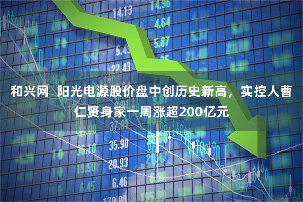 和兴网  阳光电源股价盘中创历史新高，实控人曹仁贤身家一周涨超200亿元