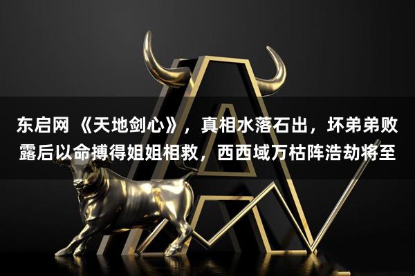 东启网 《天地剑心》，真相水落石出，坏弟弟败露后以命搏得姐姐相救，西西域万枯阵浩劫将至