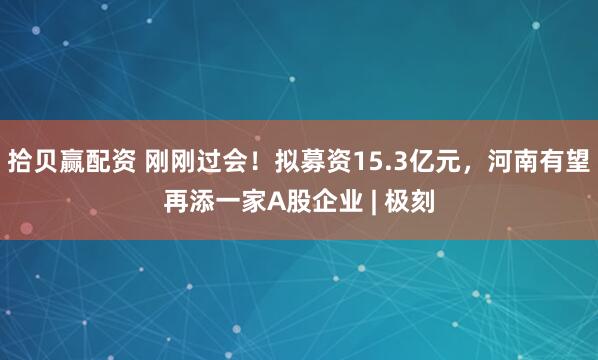 拾贝赢配资 刚刚过会！拟募资15.3亿元，河南有望再添一家A股企业 | 极刻