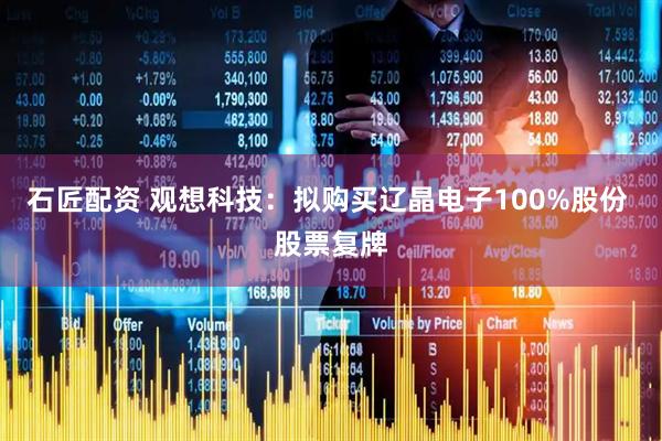 石匠配资 观想科技：拟购买辽晶电子100%股份 股票复牌