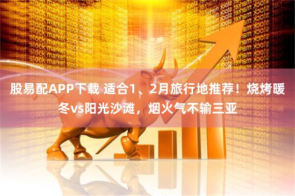 股易配APP下载 适合1、2月旅行地推荐！烧烤暖冬vs阳光沙滩，烟火气不输三亚
