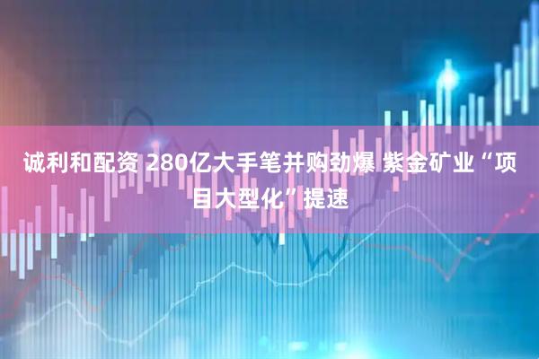 诚利和配资 280亿大手笔并购劲爆 紫金矿业“项目大型化”提速