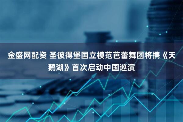 金盛网配资 圣彼得堡国立模范芭蕾舞团将携《天鹅湖》首次启动中国巡演