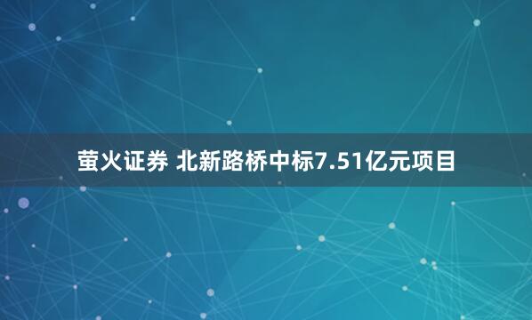 萤火证券 北新路桥中标7.51亿元项目