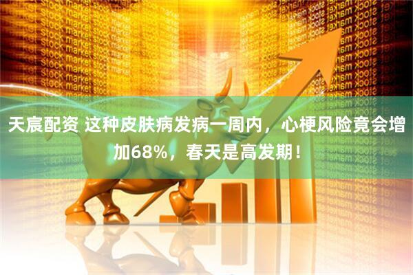 天宸配资 这种皮肤病发病一周内，心梗风险竟会增加68%，春天是高发期！