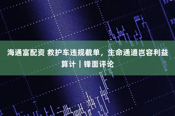 海通富配资 救护车违规截单，生命通道岂容利益算计｜锋面评论