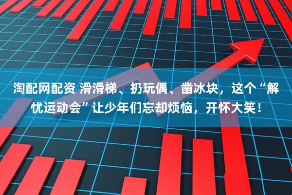 淘配网配资 滑滑梯、扔玩偶、凿冰块，这个“解忧运动会”让少年们忘却烦恼，开怀大笑！