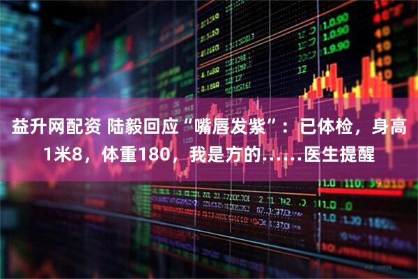 益升网配资 陆毅回应“嘴唇发紫”：已体检，身高1米8，体重180，我是方的……医生提醒